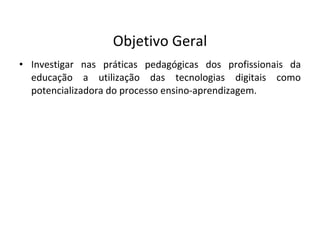 Objetivo Geral Investigar nas práticas pedagógicas dos profissionais da educação a utilização das tecnologias digitais como potencializadora do processo ensino-aprendizagem. 