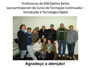 Professores da EEB Djalma Bento que participaram do Curso de Formação Continuada – Introdução à Tecnologia Digital Agradeço a atenção! 