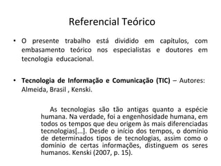 Referencial Teórico O presente trabalho está dividido em capítulos, com embasamento teórico nos especialistas e doutores em tecnologia  educacional. Tecnologia de Informação e Comunicação (TIC)  – Autores:  Almeida, Brasil , Kenski. As tecnologias são tão antigas quanto a espécie humana. Na verdade, foi a engenhosidade humana, em todos os tempos que deu origem às mais diferenciadas tecnologias[...]. Desde o início dos tempos, o domínio de determinados tipos de tecnologias, assim como o domínio de certas informações, distinguem os seres humanos. Kenski (2007, p. 15).  