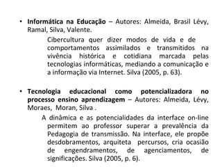 Informática na Educação  – Autores: Almeida, Brasil Lévy, Ramal, Silva, Valente.  Cibercultura quer dizer modos de vida e de  comportamentos assimilados e transmitidos na vivência histórica e cotidiana marcada pelas tecnologias informáticas, mediando a comunicação e a informação via Internet. Silva (2005, p. 63). Tecnologia educacional como potencializadora no processo ensino aprendizagem  – Autores: Almeida, Lévy, Moraes,  Moran, Silva . A dinâmica e as potencialidades da interface on-line permitem ao professor superar a prevalência da Pedagogia de transmissão. Na interface, ele propõe desdobramentos, arquiteta  percursos, cria ocasião de engendramentos, de agenciamentos, de significações. Silva (2005, p. 6). 