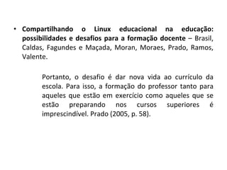 Compartilhando o Linux educacional na educação: possibilidades e desafios para a formação docente  – Brasil, Caldas, Fagundes e Maçada, Moran, Moraes, Prado, Ramos, Valente. Portanto, o desafio é dar nova vida ao currículo da escola. Para isso, a formação do professor tanto para aqueles que estão em exercício como aqueles que se estão preparando nos cursos superiores é imprescindível. Prado (2005, p. 58). 