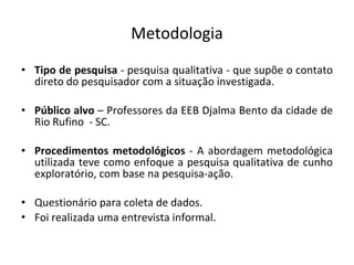 Metodologia Tipo de pesquisa  - pesquisa qualitativa - que supõe o contato direto do pesquisador com a situação investigada. Público alvo  – Professores da EEB Djalma Bento da cidade de Rio Rufino  - SC. Procedimentos metodológicos  - A abordagem metodológica utilizada teve como enfoque a pesquisa qualitativa de cunho exploratório, com base na pesquisa-ação. Questionário para coleta de dados. Foi realizada uma entrevista informal . 