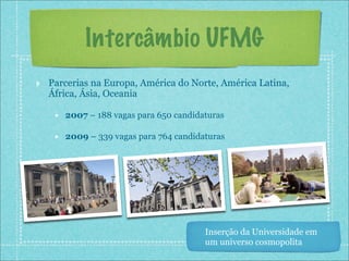 Intercâmbio UFMG
‣ Parcerias na Europa, América do Norte, América Latina,
  África, Ásia, Oceania

    • 2007 – 188 vagas para 650 candidaturas
    • 2009 – 339 vagas para 764 candidaturas




                                       Inserção da Universidade em
                                       um universo cosmopolita
 