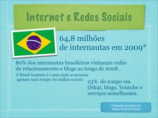 Internet e Redes Sociais
                        64,8 milhões
                        de internautas em 2009*
80% dos internautas brasileiros visitaram redes
de relacionamento e blogs ao longo de 2008.
O Brasil também é o país onde as pessoas
gastam mais tempo em mídias sociais:
                                       23% do tempo em
                                       Orkut, blogs, Youtube e
                                       serviços semelhantes.

                                                *Segundo pesquisa do
                                                 Ibope Nielsen Online
 