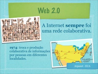 Web 2.0

                     A Internet sempre foi
                     uma rede colaborativa.


1974: troca e produção
colaborativa de informações
por pessoas em diferentes
localidades.

                                   Arpanet - EUA
 