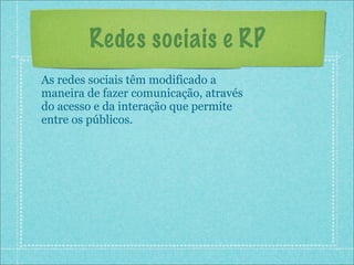 Redes sociais e RP
As redes sociais têm modificado a
maneira de fazer comunicação, através
do acesso e da interação que permite
entre os públicos.
 