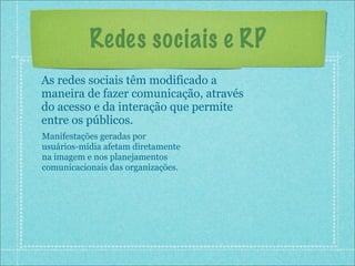 Redes sociais e RP
As redes sociais têm modificado a
maneira de fazer comunicação, através
do acesso e da interação que permite
entre os públicos.
Manifestações geradas por
usuários-mídia afetam diretamente
na imagem e nos planejamentos
comunicacionais das organizações.
 