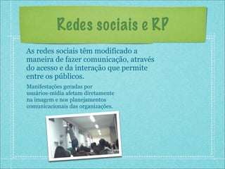 Redes sociais e RP
As redes sociais têm modificado a
maneira de fazer comunicação, através
do acesso e da interação que permite
entre os públicos.
Manifestações geradas por
usuários-mídia afetam diretamente
na imagem e nos planejamentos
comunicacionais das organizações.
 