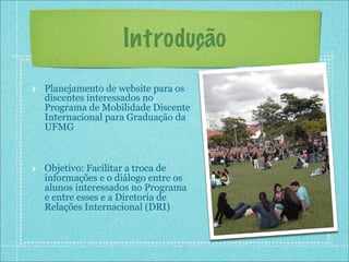 Introdução
‣ Planejamento de website para os
   discentes interessados no
   Programa de Mobilidade Discente
   Internacional para Graduação da
   UFMG



‣ Objetivo: Facilitar a troca de
   informações e o diálogo entre os
   alunos interessados no Programa
   e entre esses e a Diretoria de
   Relações Internacional (DRI)
 