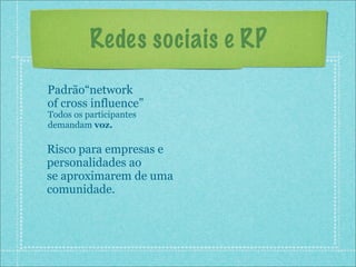 Redes sociais e RP
Padrão“network
of cross influence”
Todos os participantes
demandam voz.

Risco para empresas e
personalidades ao
se aproximarem de uma
comunidade.
 