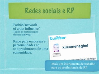 Redes sociais e RP
Padrão“network
of cross influence”
Todos os participantes
demandam voz.

Risco para empresas e
personalidades ao
se aproximarem de uma
comunidade.


                         Mais um instrumento de trabalho
                         para os profissionais de RP
 