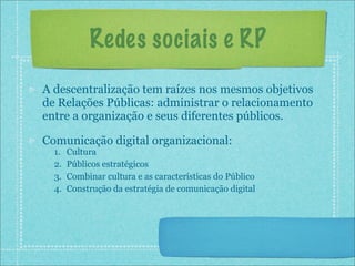 Redes sociais e RP
A descentralização tem raízes nos mesmos objetivos
de Relações Públicas: administrar o relacionamento
entre a organização e seus diferentes públicos.

Comunicação digital organizacional:
  1.   Cultura
  2.   Públicos estratégicos
  3.   Combinar cultura e as características do Público
  4.   Construção da estratégia de comunicação digital
 