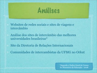 Análises
Websites de redes sociais e sites de viagens e
intercâmbio

Análise dos sites de intercâmbio das melhores
universidades brasileiras*

Site da Diretoria de Relações Internacionais

Comunidades de intercambistas da UFMG no Orkut


                                   *Segundo o Índice Geral de Cursos
                                   do Ministério da Educação - 2008
 