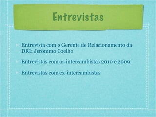 Entrevistas

Entrevista com o Gerente de Relacionamento da
DRI: Jerônimo Coelho

Entrevistas com os intercambistas 2010 e 2009

Entrevistas com ex-intercambistas
 