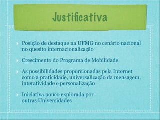 Justiﬁcativa

‣ Posição de destaque na UFMG no cenário nacional
  no quesito internacionalização

‣ Crescimento do Programa de Mobilidade
‣ As possibilidades proporcionadas pela Internet
  como a praticidade, universalização da mensagem,
  interatividade e personalização

‣ Iniciativa pouco explorada por
  outras Universidades
 