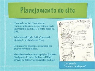 Planejamento do site
Uma rede social. Um meio de
comunicação entre os participantes do
intercâmbio da UFMG e entre esses e a
DRI.

Administrado pela DRI. Construído
utilizando a plataforma Ning.

Os membros podem se organizar em
grupos e comunidades.

Visualização da primeira página é aberta:
divulgação do intercâmbio da UFMG
através de fotos, vídeos, relatos no blog.
                                             Um grande
                                             “manual de viagens”
 