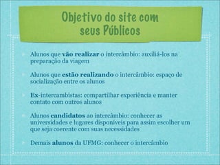 Objetivo do site com
               seus Públicos
Alunos que vão realizar o intercâmbio: auxiliá-los na
preparação da viagem

Alunos que estão realizando o intercâmbio: espaço de
socialização entre os alunos

Ex-intercambistas: compartilhar experiência e manter
contato com outros alunos

Alunos candidatos ao intercâmbio: conhecer as
universidades e lugares disponíveis para assim escolher um
que seja coerente com suas necessidades

Demais alunos da UFMG: conhecer o intercâmbio
 