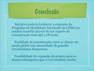 Conclusão
‣ Iniciativa poderá fortalecer a expansão do
Programa de Mobilidade Estudantil da UFMG no
cenário mundial através de um suporte de
comunicação mais ágil e eficiente.

‣ Facilidade de comunicação entre os alunos em
escala global sem necessidade de grandes
investimentos financeiros.

‣ Possibilidade de expansão do projeto para os
alunos estrangeiros que a Universidade recebe.
 