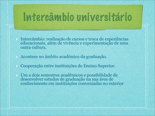 Intercâmbio universitário
‣ Intercâmbio: realização de cursos e troca de experiências
  educacionais, além de vivência e experimentação de uma
  outra cultura.

‣ Acontece no âmbito acadêmico da graduação.
‣ Cooperação entre instituições de Ensino Superior.
‣ Um a dois semestres acadêmicos e possibilidade de
  desenvolver estudos de graduação na sua área de
  conhecimento em instituições conveniadas no exterior
 