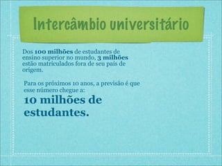 Intercâmbio universitário
Dos 100 milhões de estudantes de
ensino superior no mundo, 3 milhões
estão matriculados fora de seu país de
origem.

Para os próximos 10 anos, a previsão é que
esse número chegue a:
10 milhões de
estudantes.
 
