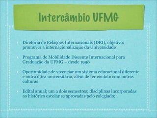 Intercâmbio UFMG

‣ Diretoria de Relações Internacionais (DRI), objetivo:
  promover a internacionalização da Universidade

‣ Programa de Mobilidade Discente Internacional para
  Graduação da UFMG – desde 1998

‣ Oportunidade de vivenciar um sistema educacional diferente
  e outra ótica universitária, além de ter contato com outras
  culturas

‣ Edital anual; um a dois semestres; disciplinas incorporadas
  ao histórico escolar se aprovadas pelo colegiado;
 