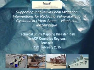 Supporting Innovative Local Mitigation
Interventions for Reducing Vulnerability to
Cyclones in Urban Areas – Vilankulos
Mozambique
Technical Study Mapping Disaster Risk
in ACP Countries Regions
Brussels
12th February 2015
 
