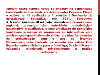 Surgem neste período obras de impacto na comunidade
investigadora, e se inicia um debate entre Popper e Piaget
e outros, e foi realizado o 1 evento- I Seminário de
Investigação Educativa, em 1981, Barcelona.
4- A partir dos anos 80 até hoje - considera a vocação loco-
regional, presença de maturidade metodológica,
quantitativa e qualitativa, e uma ampliação de conteúdos
temáticos, presença de programas de informática para
análises quali-quantitaivas de dados, e várias ferramentas
de comunicação com o uso da internet.
Mesmo com toda evolução na maioria dos países falta
financiamento suficiente para a investigação científica em
educação relacionada principalmente a prática
pedagógica.
 