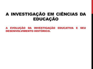 A INVESTIGAÇÃO EM CIÊNCIAS DA
EDUCAÇÃO
A EVOLUÇÃO DA INVESTIGAÇÃO EDUCATIVA E SEU
DESENVOLVIMENTO HISTÓRICO.
 