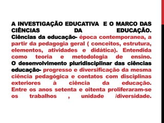 A INVESTIGAÇÃO EDUCATIVA E O MARCO DAS
CIÊNCIAS DA EDUCAÇÃO.
Ciências da educação- época contemporanea, a
partir da pedagogia geral ( conceitos, estrutura,
elementos, atividades e didática). Entendida
como teoria e metodologia de ensino.
O desenvolvimento pluridisciplinar das ciências
educação- progresso e diversificação da mesma
ciência pedagógica e contatos com disciplinas
exteriores à ciência da educação.
Entre os anos setenta e oitenta proliferaram-se
os trabalhos , unidade /diversidade.
 