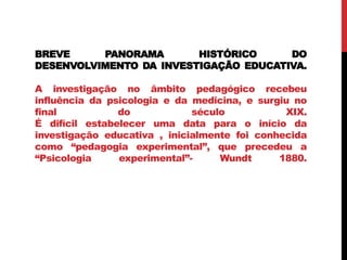 BREVE PANORAMA HISTÓRICO DO
DESENVOLVIMENTO DA INVESTIGAÇÃO EDUCATIVA.
A investigação no âmbito pedagógico recebeu
influência da psicologia e da medicina, e surgiu no
final do século XIX.
É difícil estabelecer uma data para o início da
investigação educativa , inicialmente foi conhecida
como “pedagogia experimental”, que precedeu a
“Psicologia experimental”- Wundt 1880.
 