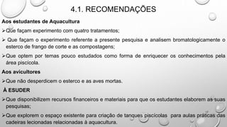 4.1. RECOMENDAÇÕES
Aos estudantes de Aquacultura
Que façam experimento com quatro tratamentos;
 Que façam o experimento referente a presente pesquisa e analisem bromatologicamente o
esterco de frango de corte e as compostagens;
Que optem por temas pouco estudados como forma de enriquecer os conhecimentos pela
área piscícola.
Aos avicultores
Que não desperdicem o esterco e as aves mortas.
À ESUDER
Que disponibilizem recursos financeiros e materiais para que os estudantes elaborem as suas
pesquisas;
Que explorem o espaço existente para criação de tanques piscícolas para aulas práticas das
cadeiras lecionadas relacionadas à aquacultura.
17
 