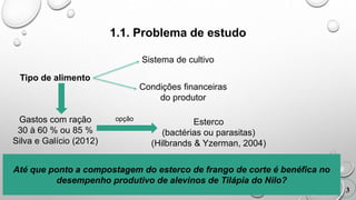 1.1. Problema de estudo
Tipo de alimento
3
Sistema de cultivo
Condições financeiras
do produtor
Gastos com ração
30 à 60 % ou 85 %
Silva e Galício (2012)
Esterco
(bactérias ou parasitas)
(Hilbrands & Yzerman, 2004)
Até que ponto a compostagem do esterco de frango de corte é benéfica no
desempenho produtivo de alevinos de Tilápia do Nilo?
opção
 