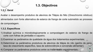 1.3. Objectivos
1.3.1. Geral
Avaliar o desempenho produtivo de alevinos de Tilápia do Nilo (Oreochromis niloticus)
alimentados com fonte alternativa de esterco de frango de corte submetido ao processo
de compostagem.
1.3.2. Específicos
1) Analisar química e microbiologicamente a compostagem do esterco de frango de
corte com folhas de jambalão e cajueiro;
2) Examinar os parâmetros de qualidade da água dos tratamentos experimentais;
3) Determinar os parâmetros produtivos de alevinos de tilápia do nilo (ganho de peso,
taxa de crescimento específico, taxa de sobrevivência e conversão alimentar);
4) Comparar os parâmetros produtivos entre os tratamentos experimentais. 5
 