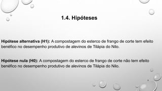 1.4. Hipóteses
Hipótese alternativa (H1): A compostagem do esterco de frango de corte tem efeito
benéfico no desempenho produtivo de alevinos de Tilápia do Nilo.
Hipótese nula (H0): A compostagem do esterco de frango de corte não tem efeito
benéfico no desempenho produtivo de alevinos de Tilápia do Nilo.
6
 