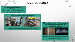 II. METODOLOGIA
7
2.1. Local de realização da
Pesquisa
ESUDER (Outubro à Dezembro)
EP (Fevereiro à Maio)
2.2. Preparação das Compostagens
Compostagem de folhas de jambalão e cajueiro
2.3. Análise química e microbiológica
de compostagem de folhas de
jambalão e cajueiro
Amostra de compostagem de folhas de
jambalão e cajueiro
 