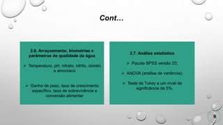 Cont…
9
2.6. Arraçoamento, biometrias e
parâmetros de qualidade da água
 Temperatura, pH, nitrato, nitrito, cloreto
e amoníaco
 Ganho de peso, taxa de crescimento
específico, taxa de sobrevivência e
conversão alimentar
2.7. Análise estatística
 Pacote SPSS versão 20;
 ANOVA (análise de variância);
 Teste de Tukey a um nível de
significância de 5%.
 