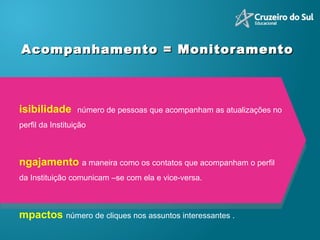 Acompanhamento = Monitoramento  Visibilidade  número de pessoas que acompanham as atualizações no perfil da Instituição Engajamento  a maneira como os contatos que acompanham o perfil da Instituição comunicam –se com ela e vice-versa. Impactos  número de cliques nos assuntos interessantes . Sentimento   segmentação de cada citação em positiva, negativa ou neutra.  