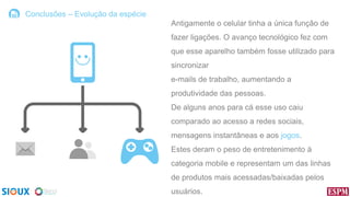 Conclusões – Evolução da espécie

Antigamente o celular tinha a única função de
fazer ligações. O avanço tecnológico fez com
que esse aparelho também fosse utilizado para

sincronizar
e-mails de trabalho, aumentando a
produtividade das pessoas.
De alguns anos para cá esse uso caiu
comparado ao acesso a redes sociais,

mensagens instantâneas e aos jogos.
Estes deram o peso de entretenimento à
categoria mobile e representam um das linhas

de produtos mais acessadas/baixadas pelos
usuários.

 