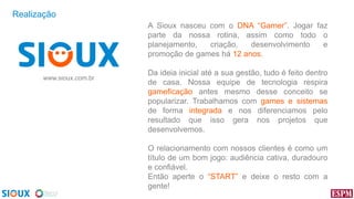 Realização
A Sioux nasceu com o DNA “Gamer”. Jogar faz
parte da nossa rotina, assim como todo o
planejamento,
criação,
desenvolvimento
e
promoção de games há 12 anos.
www.sioux.com.br

Da ideia inicial até a sua gestão, tudo é feito dentro
de casa. Nossa equipe de tecnologia respira
gameficação antes mesmo desse conceito se
popularizar. Trabalhamos com games e sistemas
de forma integrada e nos diferenciamos pelo
resultado que isso gera nos projetos que
desenvolvemos.

O relacionamento com nossos clientes é como um
título de um bom jogo: audiência cativa, duradouro
e confiável.
Então aperte o “START” e deixe o resto com a
gente!

 