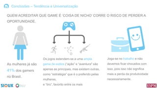 Conclusões – Tendência a Universalização
QUEM ACREDITAR QUE GAME É „COISA DE NICHO‟ CORRE O RISCO DE PERDER A
OPORTUNIDADE.

Os jogos estendem-se a uma ampla

Joga-se no trabalho e não

As mulheres já são

gama de estilos (“ação” e “aventura" são

devemos ficar chocados com

41% dos gamers

apenas as principais, mas existem outras,

isso, pois isso não significa

como “estratégia” que é o preferido pelas

mais a perda da produtividade

mulheres,

necessariamente.

no Brasil.

e “tiro”, favorito entre os mais

 