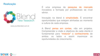 Realização
É uma empresa de pesquisa de mercado
inovadora e formada por profissionais de nível
sênior.
Inovação na blend é simplicidade. É encontrar
oportunidades que estejam alinhadas ao momento
e cultura de cada empresa.
www.yourblended.com.br

A Blend pensa em contas, não em projetos.
Compreender a visão e objetivos de cada cliente é
fundamental para “misturar” o conhecimento de
ambos os lados e assim maximizar as
oportunidades de crescimento.

 