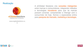 Realização
A eCGlobal Solutions cria conexões inteligentes
entre marcas e consumidores, integrando métodos
e tecnologias inovadoras para que as marcas
possam conectar, compreender e interagir com o
consumidor de hoje. Somos o especialista online
para pesquisa de mercado, marketing e tecnologia.
www.ecglobalsolutions.co
m

 