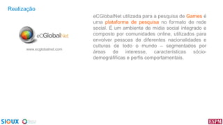 Realização

www.ecglobalnet.com

eCGlobalNet utilizada para a pesquisa de Games é
uma plataforma de pesquisa no formato de rede
social. É um ambiente de mídia social integrado e
composto por comunidades online, utilizados para
envolver pessoas de diferentes nacionalidades e
culturas de todo o mundo – segmentados por
áreas de interesse, características sóciodemográfificas e perfis comportamentais.

 