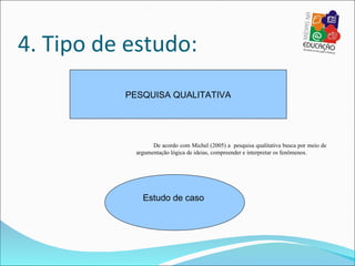 4. Tipo de estudo:
          PESQUISA QUALITATIVA




                  De acordo com Michel (2005) a pesquisa qualitativa busca por meio de
            argumentação lógica de ideias, compreender e interpretar os fenômenos.




              Estudo de caso
 