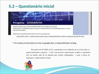 5.2 – Questionário inicial




      Questionário inicial – conhecimentos prévios sobre a mídia informática e internet e pesquisa do perfil do aluno.



  • Foi criado um formulário on-line no google docs, e disponibilizado no blog.

                             De acordo com Gil (2008, p.121), o questionário ao ser elaborado, deve-se listar todos os
                     aspectos pertinentes a pesquisa – a lista evita possíveis esquecimentos; também o questionário
                     deve ser testado, antes de ser aplicado para verificar ambiguidades,             e testar a clareza da
                     linguagem e a objetividade do estudo.
 