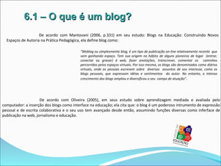 6.1 – O que é um blog?
                    De acordo com Mantovani (2006, p.331) em seu estudo: Blogs na Educação: Construindo Novos
  Espaços de Autoria na Prática Pedagógica, ela define blog como:

                                          “Weblog ou simplesmente blog, é um tipo de publicação on-line relativamente recente que
                                          vem ganhando espaço. Tem sua origem no hábito de alguns pioneiros de logar (entrar,
                                          conectar ou gravar) à web, fazer anotações, transcrever, comentar os caminhos
                                          percorridos pelos espaços virtuais. Por isso mesmo, os blogs são denominados como diários
                                          virtuais, onde as pessoas escrevem sobre diversos assuntos de seu interesse, como os
                                          blogs pessoais, que expressam idéias e sentimentos do autor. No entanto, o intenso
                                          crescimento dos blogs ampliou e diversificou o seu campo de atuação” .




                     De acordo com Oliveira (2005), em seus estudo sobre aprendizagem mediada e avaliada pelo
computador: a inserção dos blogs como interface na educação; ela cita que: o blog é um poderoso intrumento de expressão
pessoal e de escrita colaborativa e o seu uso tem avançado desde então, assumindo funções diversas como inferface de
publicação na web, jornalismo e educação.
 
