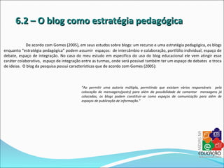 6.2 – O blog como estratégia pedagógica

            De acordo com Gomes (2005), em seus estudos sobre blogs: um recurso e uma estratégia pedagógica, os blogs
enquanto “estratégia pedagógica” podem assumir espaços: de intercâmbio e colaboração, portfólio individual, espaço de
debate, espaço de integração. No caso do meu estudo em específico do uso do blog educacional ele vem atingir esse
caráter colaborativo, espaço de integração entre as turmas, onde será possível também ter um espaço de debates e troca
de ideias. O blog da pesquisa possui características que de acordo com Gomes (2005):



                                          “Ao permitir uma autoria múltipla, permitindo que existam vários responsáveis pela
                                          colocação de mensagens(posts) para além da possibilidade de comentar mensagens já
                                          colocadas, os blogs podem constituir-se como espaços de comunicação para além de
                                          espaços de publicação de informação.”
 