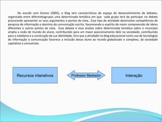 De acordo com Gomes (2005), o blog tem características de espaço de desenvolvimento de debates,
organizado entre diferentesgrupos uma determinada temática em que cada grupo terá de participar no debate
procurando apresentar os seus argumentos e pontos de vista.. Esse tipo de atividade desenvolve competências de
pesquisa de informação e domínio da comunicação escrita, favorecendo o espírito de maior compreensão de ideias
diferentes e outros pontos de vista. Esse debate e essa analise sobre determinada temática sobre o município
amplia a visão de mundo do aluno, contribuindo para um maior posicionamento dele na sociedade, contribuindo
para a cidadania e a construção da sua identidade, fora que a atividade no blog educacional como uso de tecnologias
de informação e comunicação favorece a inclusão desse aluno ao mundo globalizado e complexo, da sociedade
capitalista e consumista.




      Recursos interativos                      Professor Mediador                        Interação
 