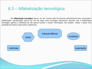 6.3 – Alfabetização tecnológica

            Por alfabetização tecnológica, Barros, em seu estudo sobre ferramentas informacionais para a educação e
                                tecnológica
alfabetização: considerações acercar do uso dos blogs como tecnologia educacional, descreve que a alfabetização
tecnológica significa a habilidade de não apenas localizar e coletar informações, mas também avaliar e aplicar essa
qualidade de maneira responsável e significante.




                                                   transcendência
                              medo                                                   incerteza




         vivências                                                                            superação
 