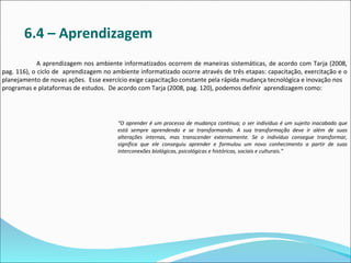 6.4 – Aprendizagem
             A aprendizagem nos ambiente informatizados ocorrem de maneiras sistemáticas, de acordo com Tarja (2008,
pag. 116), o ciclo de aprendizagem no ambiente informatizado ocorre através de três etapas: capacitação, exercitação e o
planejamento de novas ações. Esse exercício exige capacitação constante pela rápida mudança tecnológica e inovação nos
programas e plataformas de estudos. De acordo com Tarja (2008, pag. 120), podemos definir aprendizagem como:




                                        “O aprender é um processo de mudança contínua; o ser indivíduo é um sujeito inacabado que
                                        está sempre aprendendo e se transformando. A sua transformação deve ir além de suas
                                        alterações internas, mas transcender externamente. Se o indivíduo consegue transformar,
                                        significa que ele conseguiu aprender e formulou um novo conhecimento a partir de suas
                                        interconexões biológicas, psicológicas e históricas, sociais e culturais.”
 